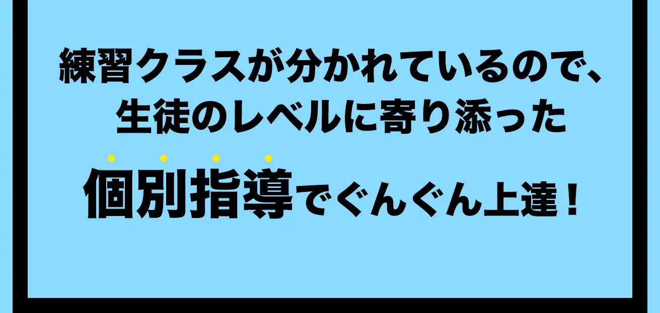 練習クラスが分かれているので、生徒のレベルに寄り添った個別指導でぐんぐん上達!