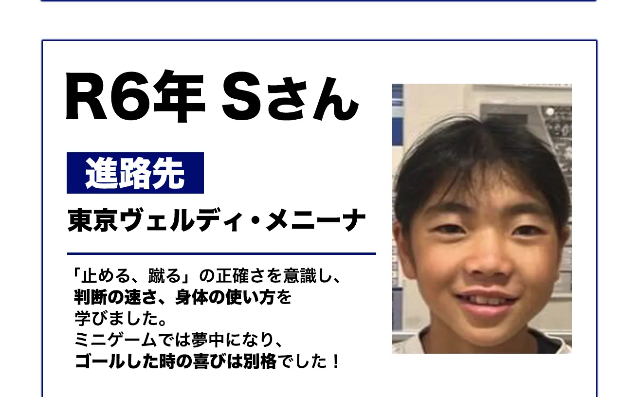 R6年 Sさん
進路先: 東京ヴェルディ・メニーナ
「止める、蹴る」の正確さを意識し、仲間の声を、身体の使い方を学びました。ミニゲームでは夢中になり、ゴールした時の喜びは別格でした!
