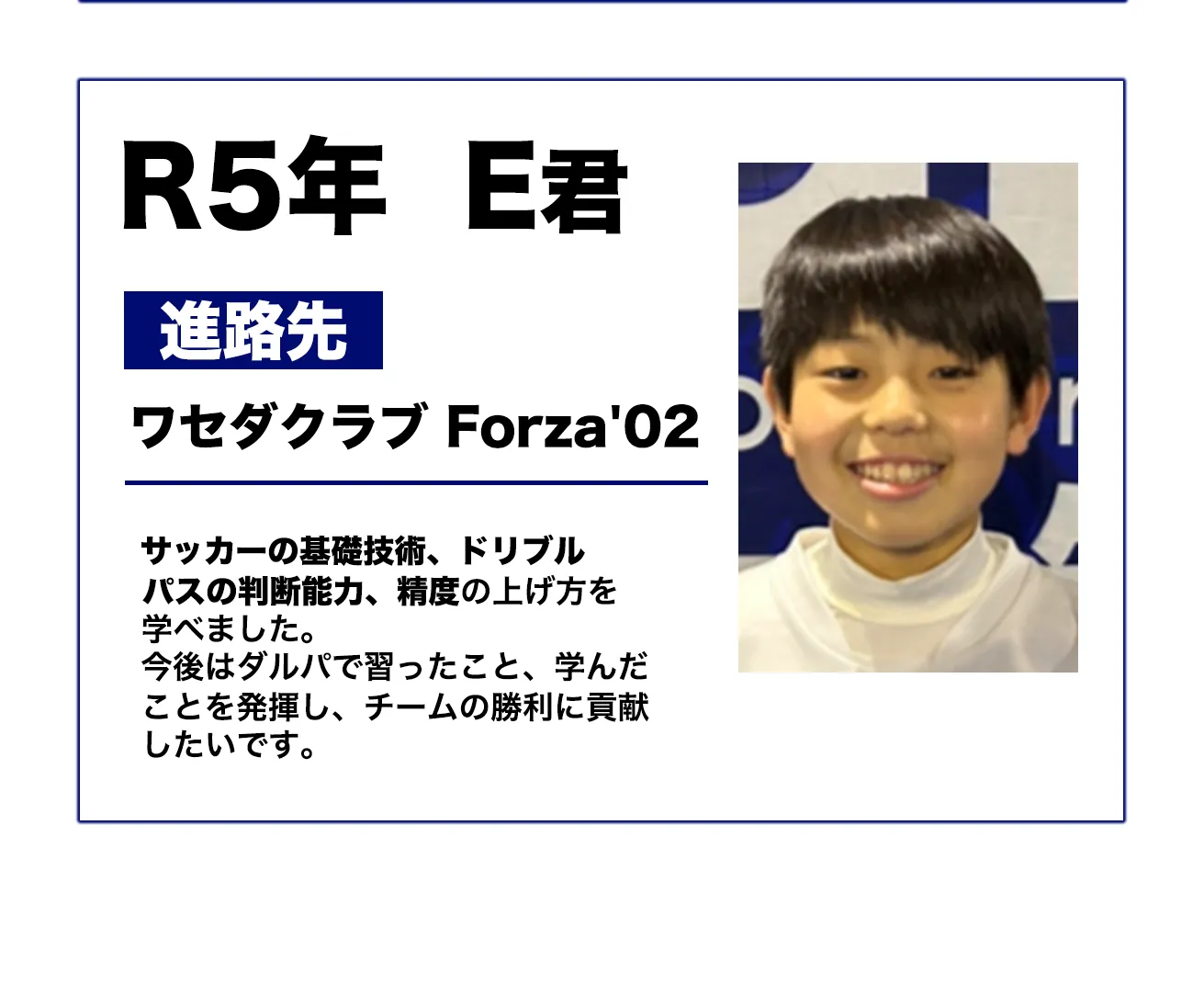 R5年 E君
進路先: ワセダクラブ Forza'02
サッカーの基礎技術、ドリブル、パスの判断能力、縦度の上げ方を学べた。今後はクラブで習ったこと、学んだことを活かし、チームの勝利に貢献したいです。