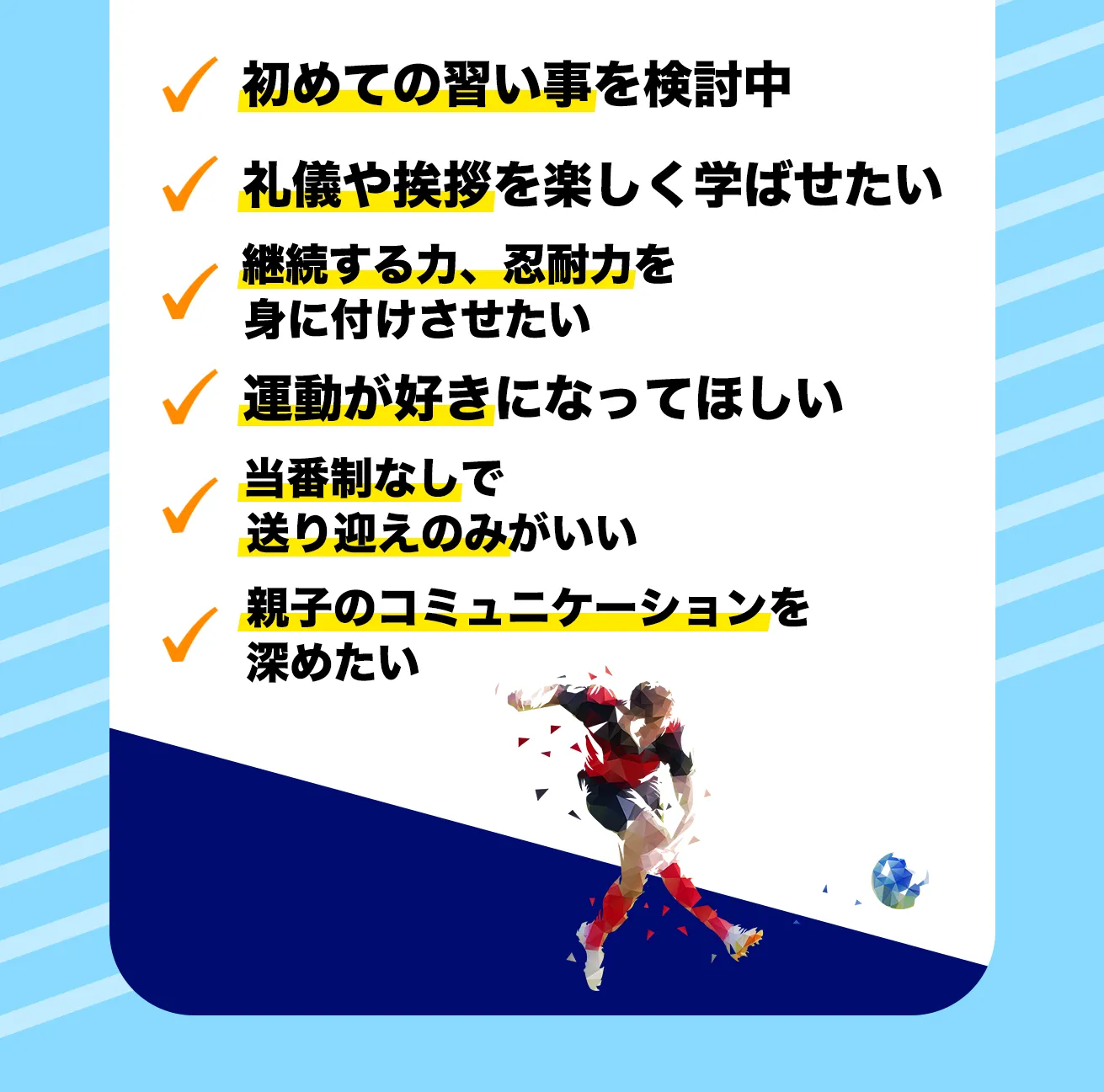 ✓ 初めての習い事を検討中
✓ 礼儀や挨拶を楽しく学ばせたい
✓ 継続する力、忍耐力を
身に付けさせたい
✓ 運動が好きになってほしい
✓ 当番制なしで
送り迎えのみがいい
✓ 親子のコミュニケーションを
深めたい