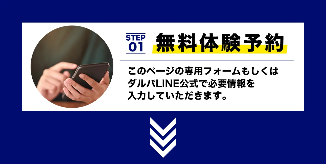 STEP 01 無料体験予約
このページの専用フォームもしくはダルパLINE公式で必要情報を
入力していただきます。