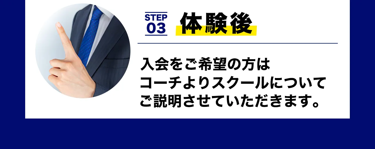 STEP 03 体験後
入会をご希望の方は
コーチよりスクールについて
ご説明させていただきます。